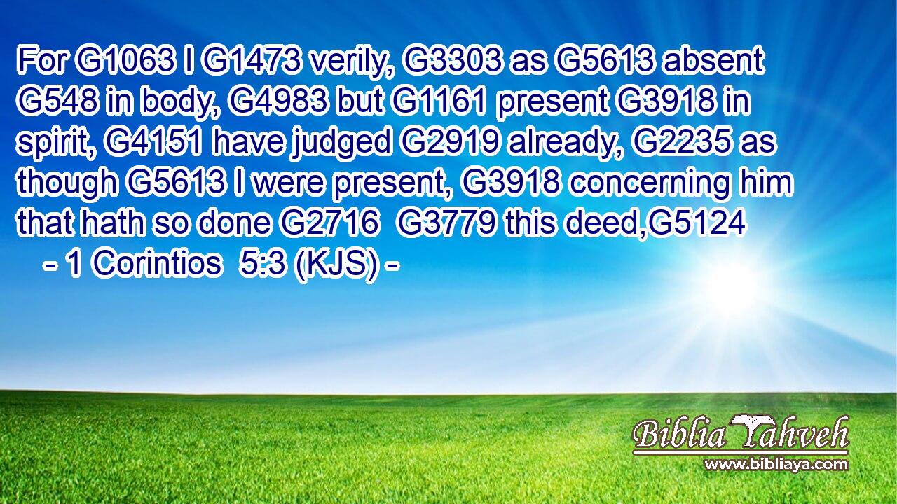 For G1063 I G1473 verily, G3303 as G5613 absent G548 in body, G4983 but G1161 present G3918 in spirit, G4151 have judged G2919 already, G2235 as though G5613 I were present, G3918 concerning him that hath so done G2716  G3779 this deed,G5124