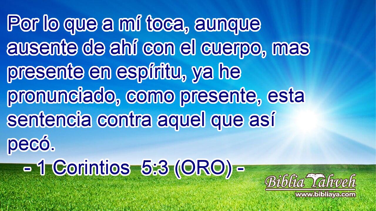  Por lo que a mí toca, aunque ausente de ahí con el cuerpo, mas presente en espíritu, ya he pronunciado, como presente, esta sentencia contra aquel que así pecó. 