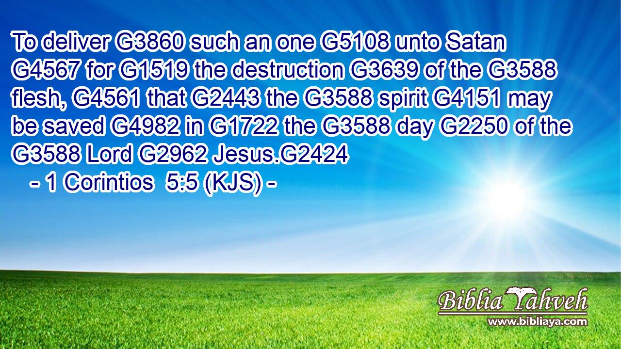 To deliver G3860 such an one G5108 unto Satan G4567 for G1519 the destruction G3639 of the G3588 flesh, G4561 that G2443 the G3588 spirit G4151 may be saved G4982 in G1722 the G3588 day G2250 of the G3588 Lord G2962 Jesus.G2424