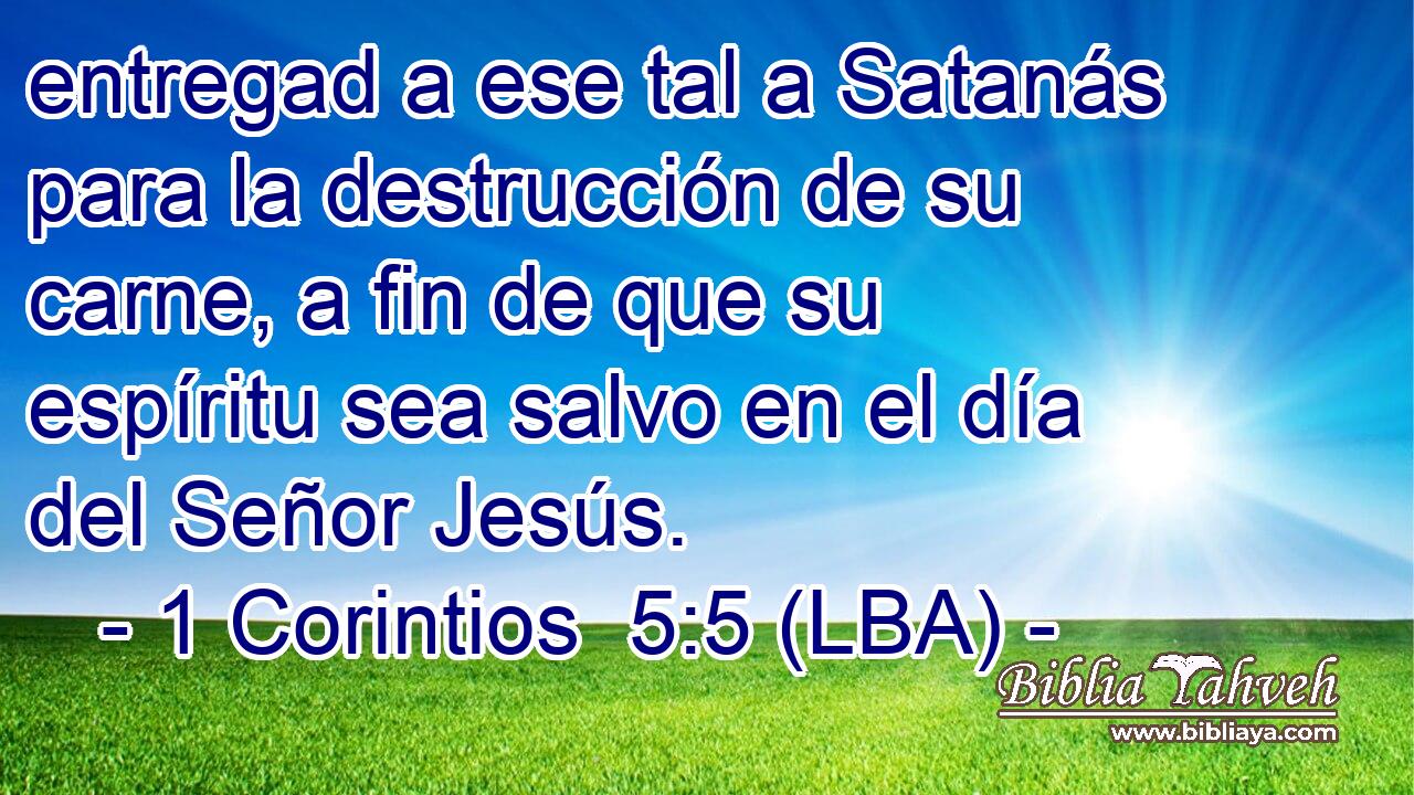 entregad a ese tal a Satanás para la destrucción de su carne, a fin de que su espíritu sea salvo en el día del Señor Jesús.