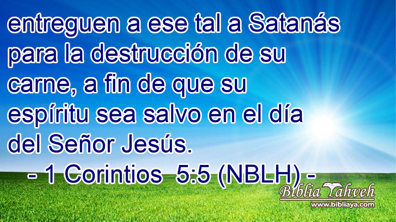  entreguen a ese tal a Satanás para la destrucción de su carne, a fin de que su espíritu sea salvo en el día del Señor Jesús. 