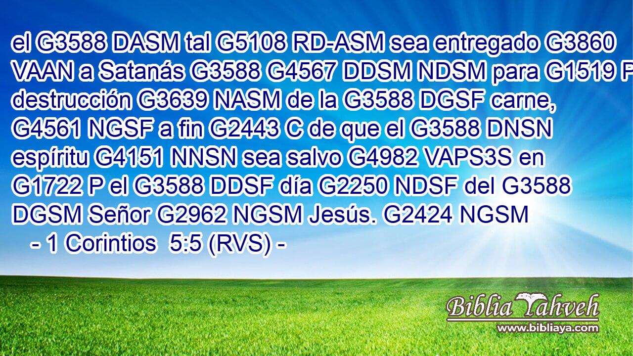 el G3588 DASM tal G5108 RD-ASM sea entregado G3860 VAAN a Satanás G3588 G4567 DDSM NDSM para G1519 P destrucción G3639 NASM de la G3588 DGSF carne, G4561 NGSF a fin G2443 C de que el G3588 DNSN espíritu G4151 NNSN sea salvo G4982 VAPS3S en G1722 P el G3588 DDSF día G2250 NDSF del G3588 DGSM Señor G2962 NGSM Jesús. G2424 NGSM 