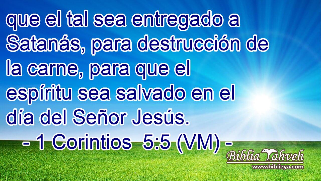  que el tal sea entregado a Satanás, para destrucción de la carne, para que el espíritu sea salvado en el día del Señor Jesús. 