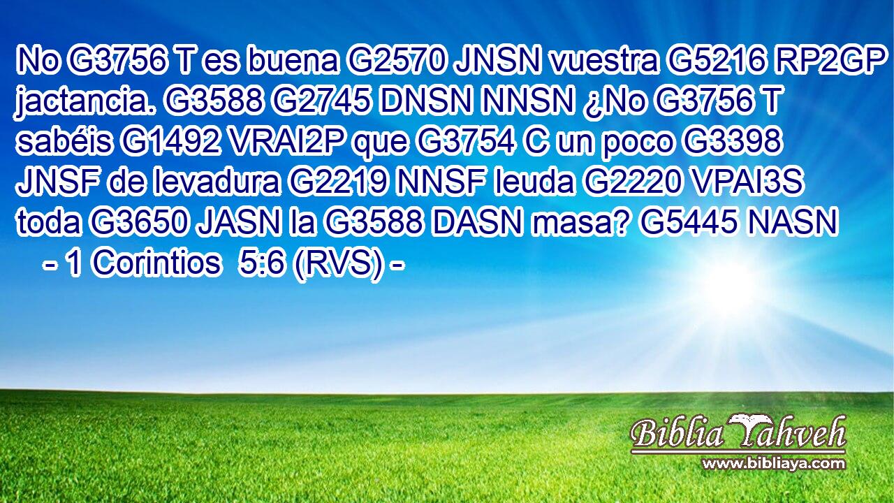 No G3756 T es buena G2570 JNSN vuestra G5216 RP2GP jactancia. G3588 G2745 DNSN NNSN ¿No G3756 T sabéis G1492 VRAI2P que G3754 C un poco G3398 JNSF de levadura G2219 NNSF leuda G2220 VPAI3S toda G3650 JASN la G3588 DASN masa? G5445 NASN 