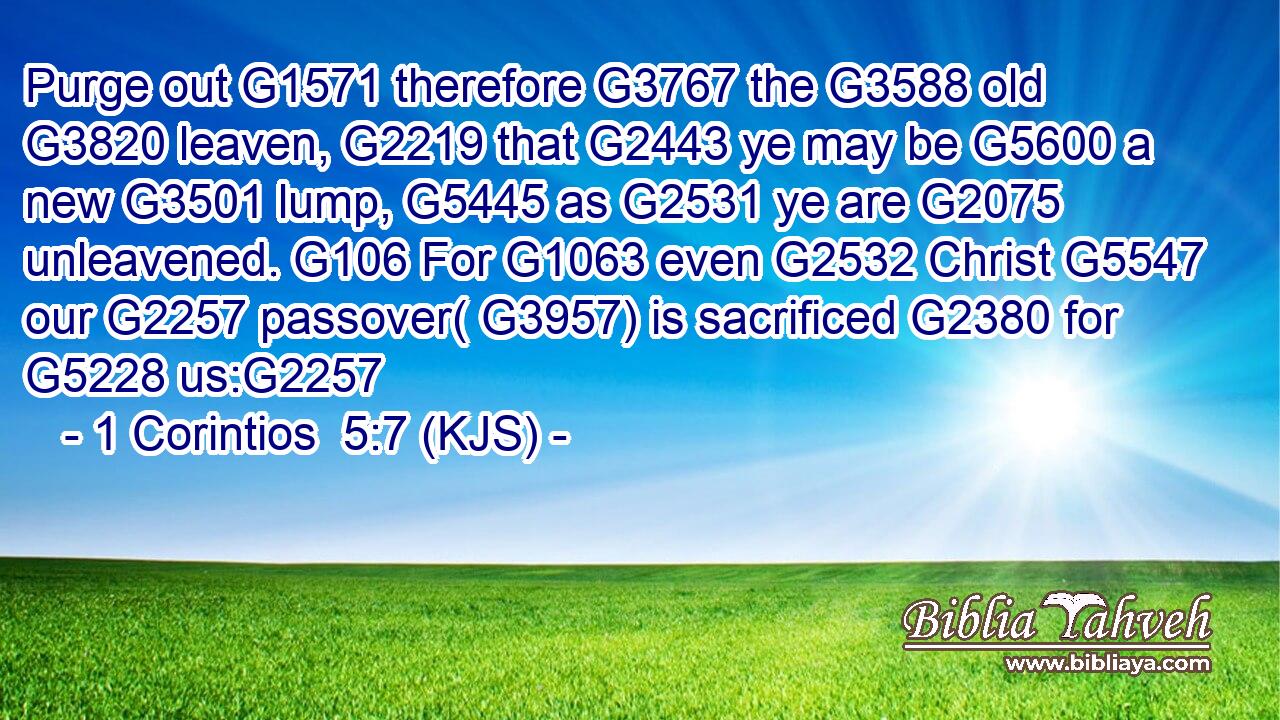 Purge out G1571 therefore G3767 the G3588 old G3820 leaven, G2219 that G2443 ye may be G5600 a new G3501 lump, G5445 as G2531 ye are G2075 unleavened. G106 For G1063 even G2532 Christ G5547 our G2257 passover( G3957) is sacrificed G2380 for G5228 us:G2257