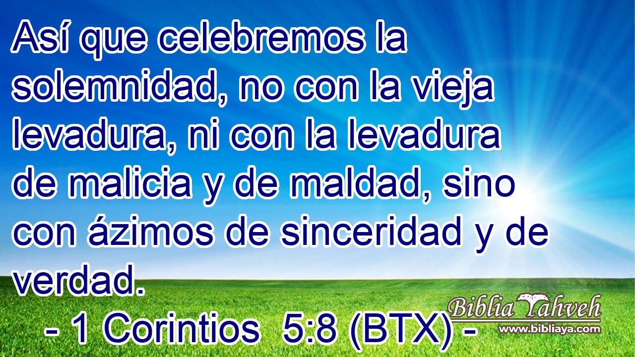 Así que celebremos la solemnidad, no con la vieja levadura, ni con la levadura de malicia y de maldad, sino con ázimos de sinceridad y de verdad.