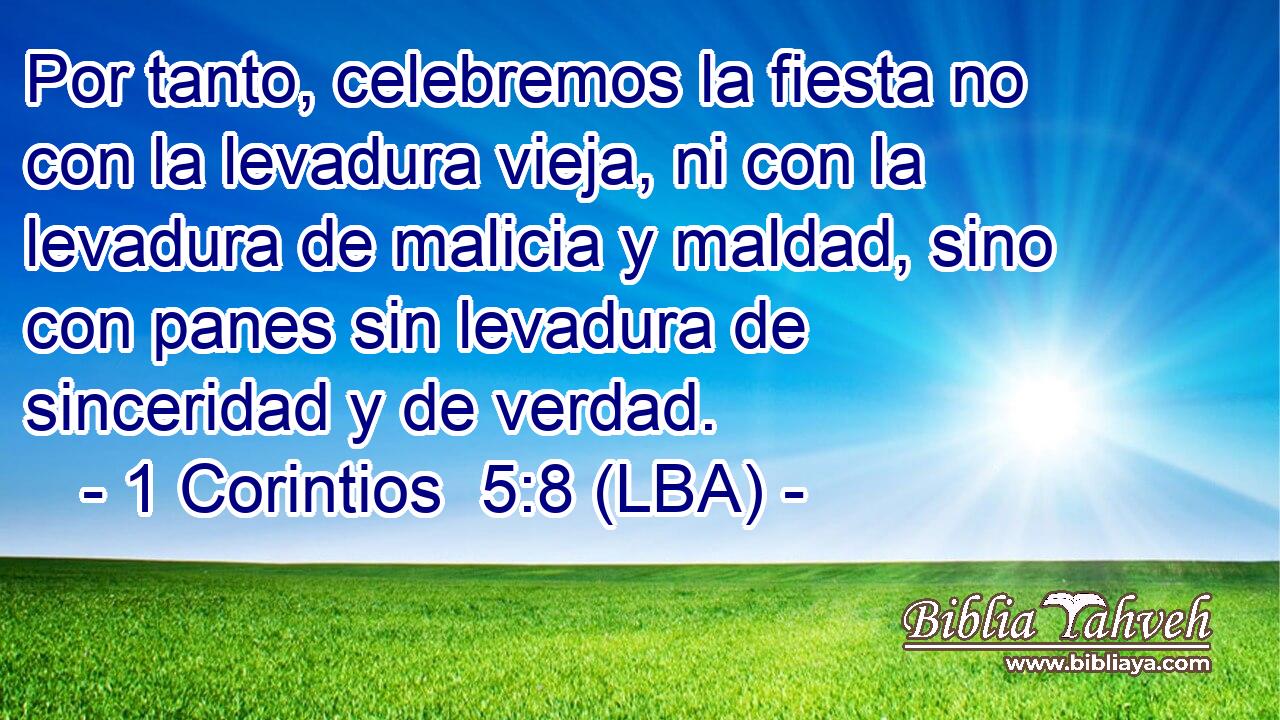 Por tanto, celebremos la fiesta no con la levadura vieja, ni con la levadura de malicia y maldad, sino con panes sin levadura de sinceridad y de verdad.