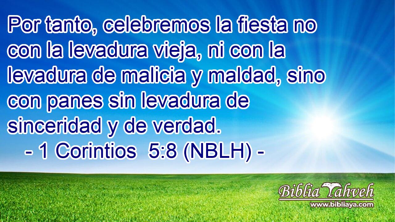  Por tanto, celebremos la fiesta no con la levadura vieja, ni con la levadura de malicia y maldad, sino con panes sin levadura de sinceridad y de verdad. 