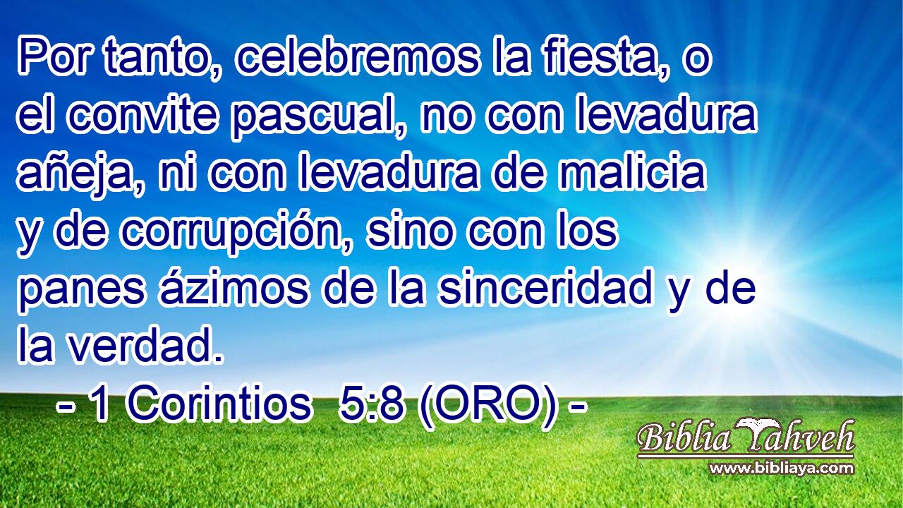 Por tanto, celebremos la fiesta, o el convite pascual, no con levadura añeja, ni con levadura de malicia y de corrupción, sino con los panes ázimos de la sinceridad y de la verdad. 