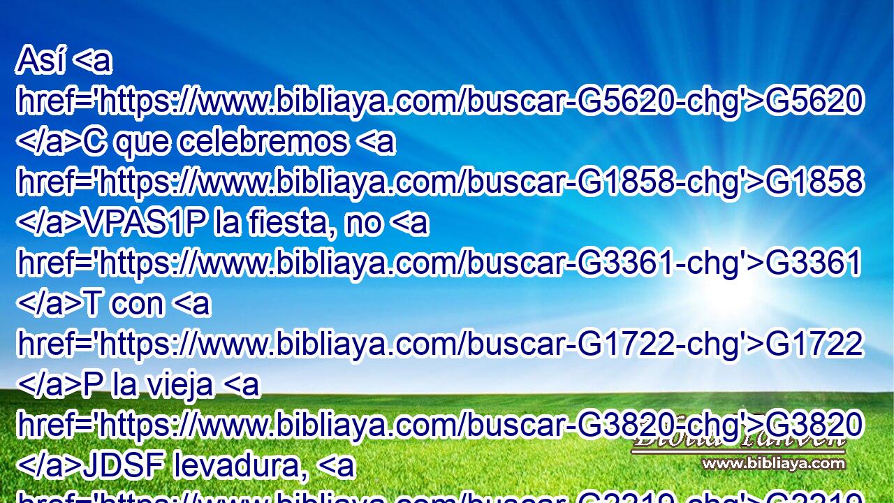 Así G5620 C que celebremos G1858 VPAS1P la fiesta, no G3361 T con G1722 P la vieja G3820 JDSF levadura, G2219 NDSF ni G3366 C con G1722 P la levadura G2219 NDSF de malicia G2549 NGSF y G2532 C de maldad, G4189 NGSF sino G235 C con G1722 P panes sin G106 JDPN levadura, de sinceridad G1505 NGSF y G2532 C de verdad. G225 NGSF 