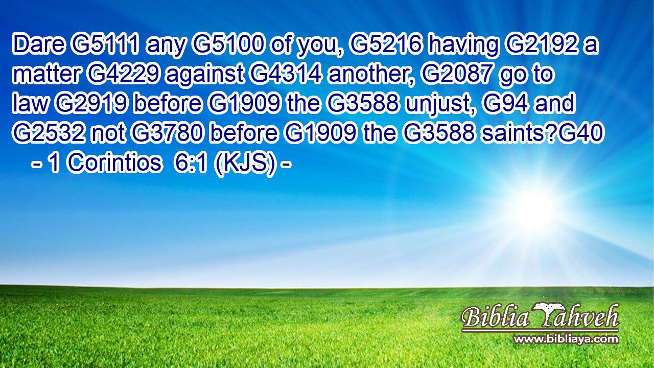 Dare G5111 any G5100 of you, G5216 having G2192 a matter G4229 against G4314 another, G2087 go to law G2919 before G1909 the G3588 unjust, G94 and G2532 not G3780 before G1909 the G3588 saints?G40