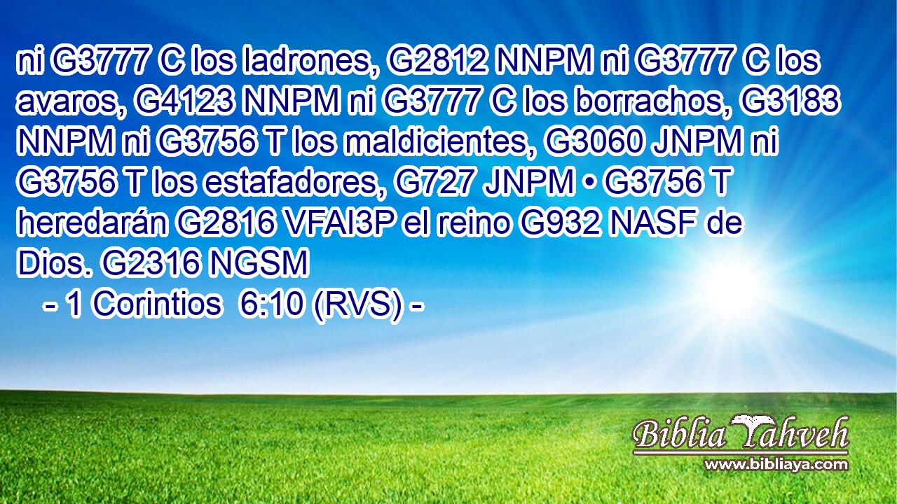 ni G3777 C los ladrones, G2812 NNPM ni G3777 C los avaros, G4123 NNPM ni G3777 C los borrachos, G3183 NNPM ni G3756 T los maldicientes, G3060 JNPM ni G3756 T los estafadores, G727 JNPM • G3756 T heredarán G2816 VFAI3P el reino G932 NASF de Dios. G2316 NGSM 
