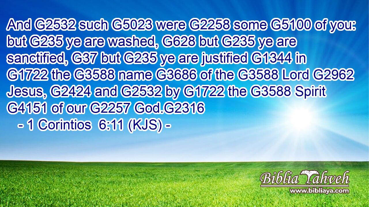 And G2532 such G5023 were G2258 some G5100 of you: but G235 ye are washed, G628 but G235 ye are sanctified, G37 but G235 ye are justified G1344 in G1722 the G3588 name G3686 of the G3588 Lord G2962 Jesus, G2424 and G2532 by G1722 the G3588 Spirit G4151 of our G2257 God.G2316