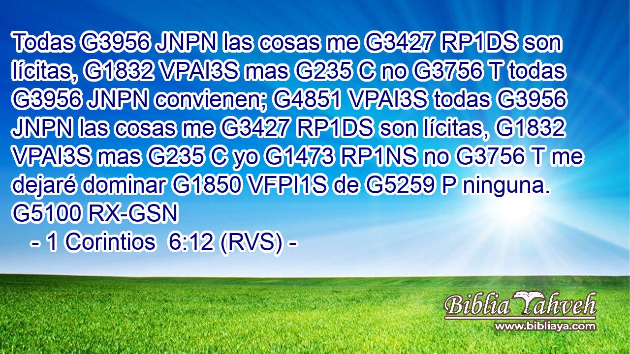 Todas G3956 JNPN las cosas me G3427 RP1DS son lícitas, G1832 VPAI3S mas G235 C no G3756 T todas G3956 JNPN convienen; G4851 VPAI3S todas G3956 JNPN las cosas me G3427 RP1DS son lícitas, G1832 VPAI3S mas G235 C yo G1473 RP1NS no G3756 T me dejaré dominar G1850 VFPI1S de G5259 P ninguna. G5100 RX-GSN 