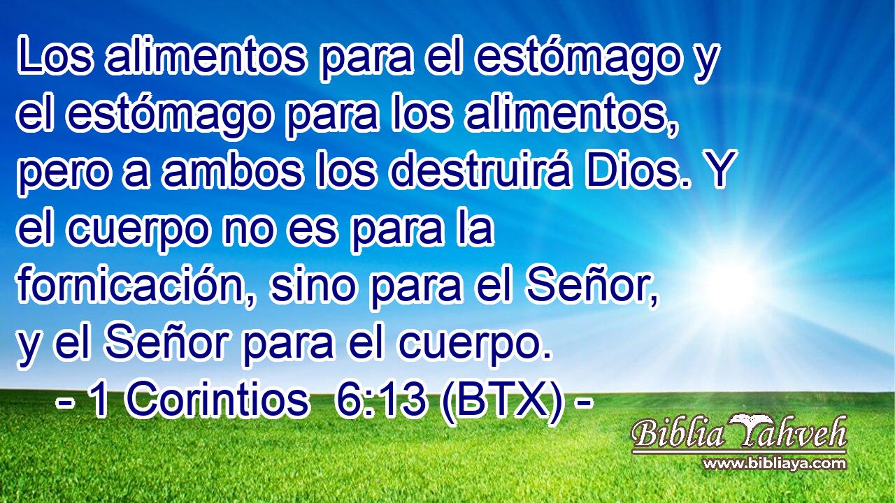 Los alimentos para el estómago y el estómago para los alimentos, pero a ambos los destruirá Dios. Y el cuerpo no es para la fornicación, sino para el Señor, y el Señor para el cuerpo.