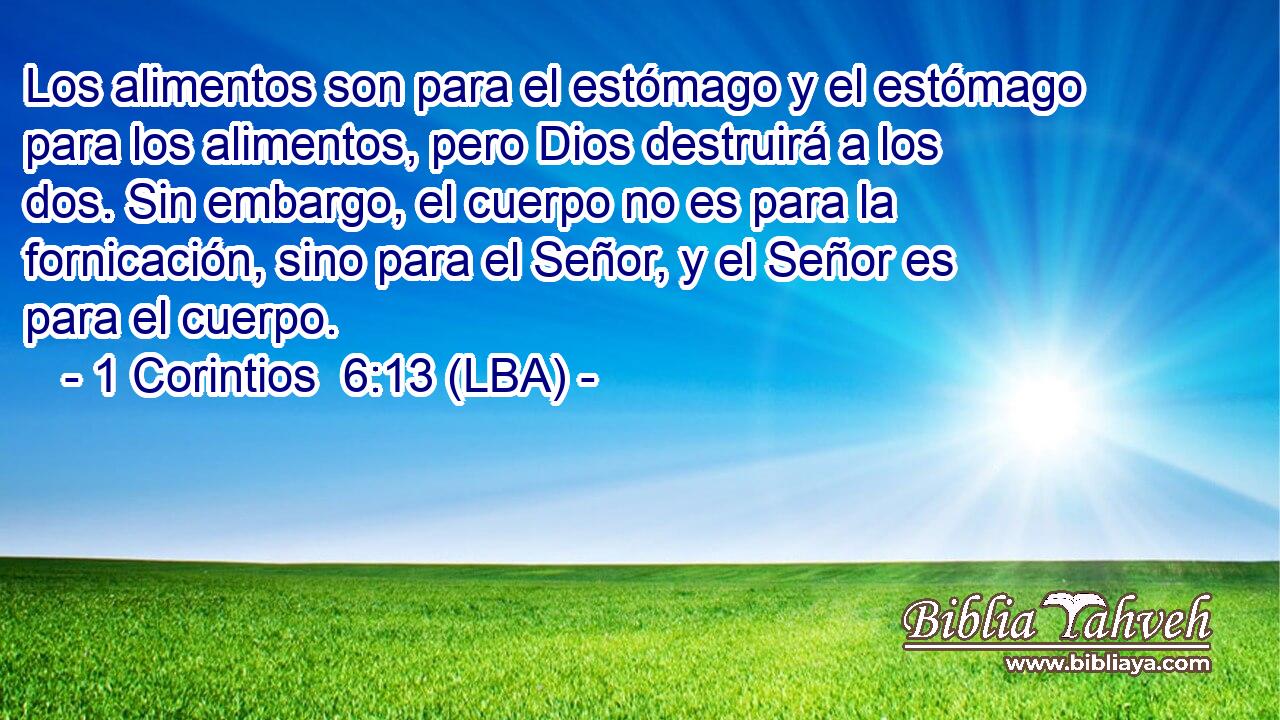Los alimentos son para el estómago y el estómago para los alimentos, pero Dios destruirá a los dos. Sin embargo, el cuerpo no es para la fornicación, sino para el Señor, y el Señor es para el cuerpo.