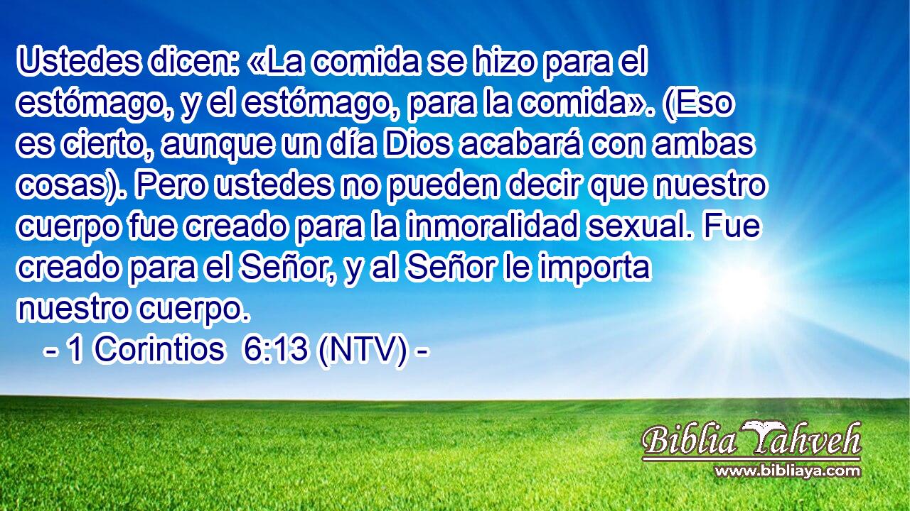 Ustedes dicen: «La comida se hizo para el estómago, y el estómago, para la comida». (Eso es cierto, aunque un día Dios acabará con ambas cosas). Pero ustedes no pueden decir que nuestro cuerpo fue creado para la inmoralidad sexual. Fue creado para el Señor, y al Señor le importa nuestro cuerpo.