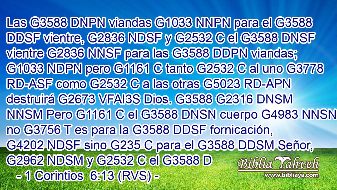 Las G3588 DNPN viandas G1033 NNPN para el G3588 DDSF vientre, G2836 NDSF y G2532 C el G3588 DNSF vientre G2836 NNSF para las G3588 DDPN viandas; G1033 NDPN pero G1161 C tanto G2532 C al uno G3778 RD-ASF como G2532 C a las otras G5023 RD-APN destruirá G2673 VFAI3S Dios. G3588 G2316 DNSM NNSM Pero G1161 C el G3588 DNSN cuerpo G4983 NNSN no G3756 T es para la G3588 DDSF fornicación, G4202 NDSF sino G235 C para el G3588 DDSM Señor, G2962 NDSM y G2532 C el G3588 D