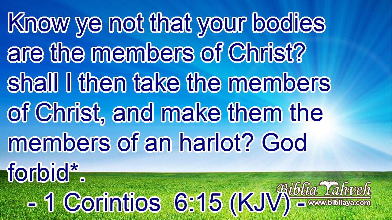 Know ye not that your bodies are the members of Christ? shall I then take the members of Christ, and make them the members of an harlot? God forbid*.