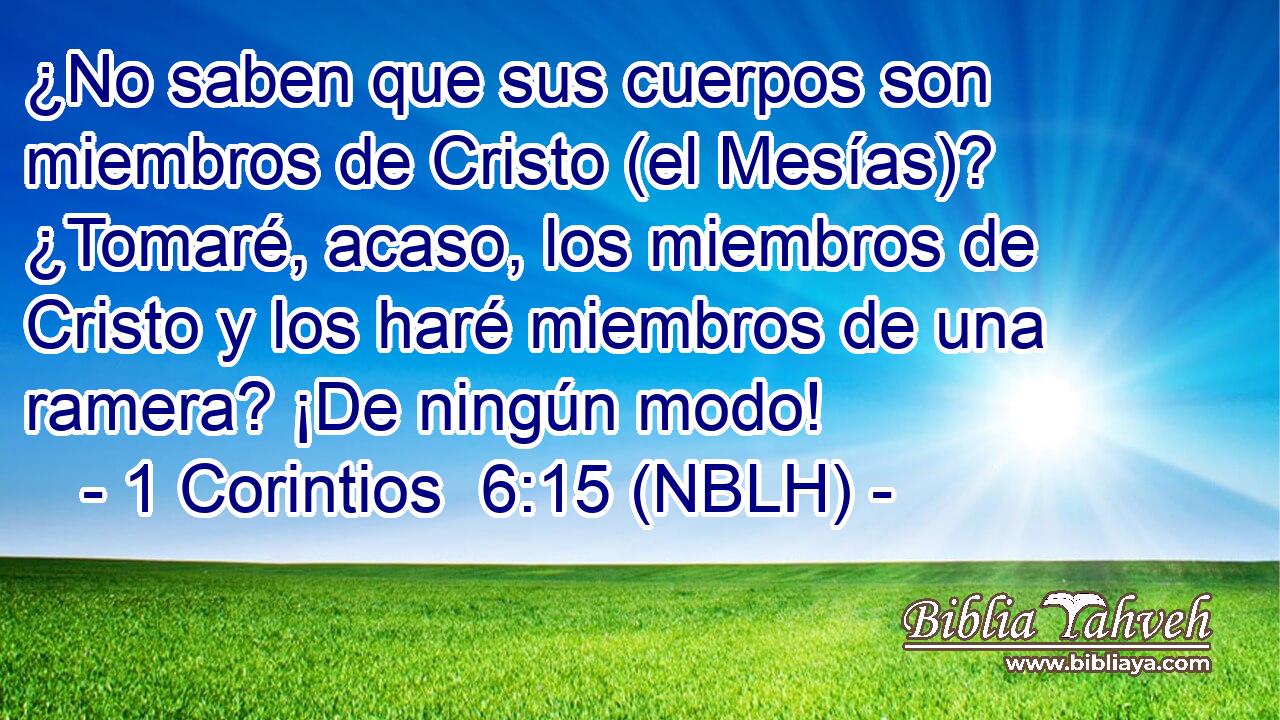  ¿No saben que sus cuerpos son miembros de Cristo (el Mesías)? ¿Tomaré, acaso, los miembros de Cristo y los haré miembros de una ramera? ¡De ningún modo! 