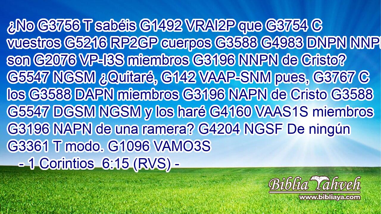 ¿No G3756 T sabéis G1492 VRAI2P que G3754 C vuestros G5216 RP2GP cuerpos G3588 G4983 DNPN NNPN son G2076 VP-I3S miembros G3196 NNPN de Cristo? G5547 NGSM ¿Quitaré, G142 VAAP-SNM pues, G3767 C los G3588 DAPN miembros G3196 NAPN de Cristo G3588 G5547 DGSM NGSM y los haré G4160 VAAS1S miembros G3196 NAPN de una ramera? G4204 NGSF De ningún G3361 T modo. G1096 VAMO3S 