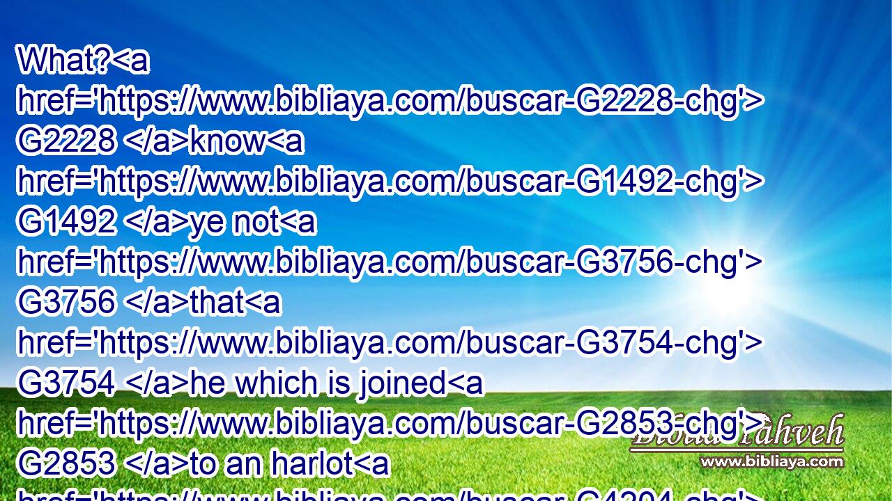 What? G2228 know G1492 ye not G3756 that G3754 he which is joined G2853 to an harlot G4204 is G2076 one G1520 body? G4983 for G1063 two, G1417 saith G5346 he, shall be G2071 one( G3391) flesh.G4561