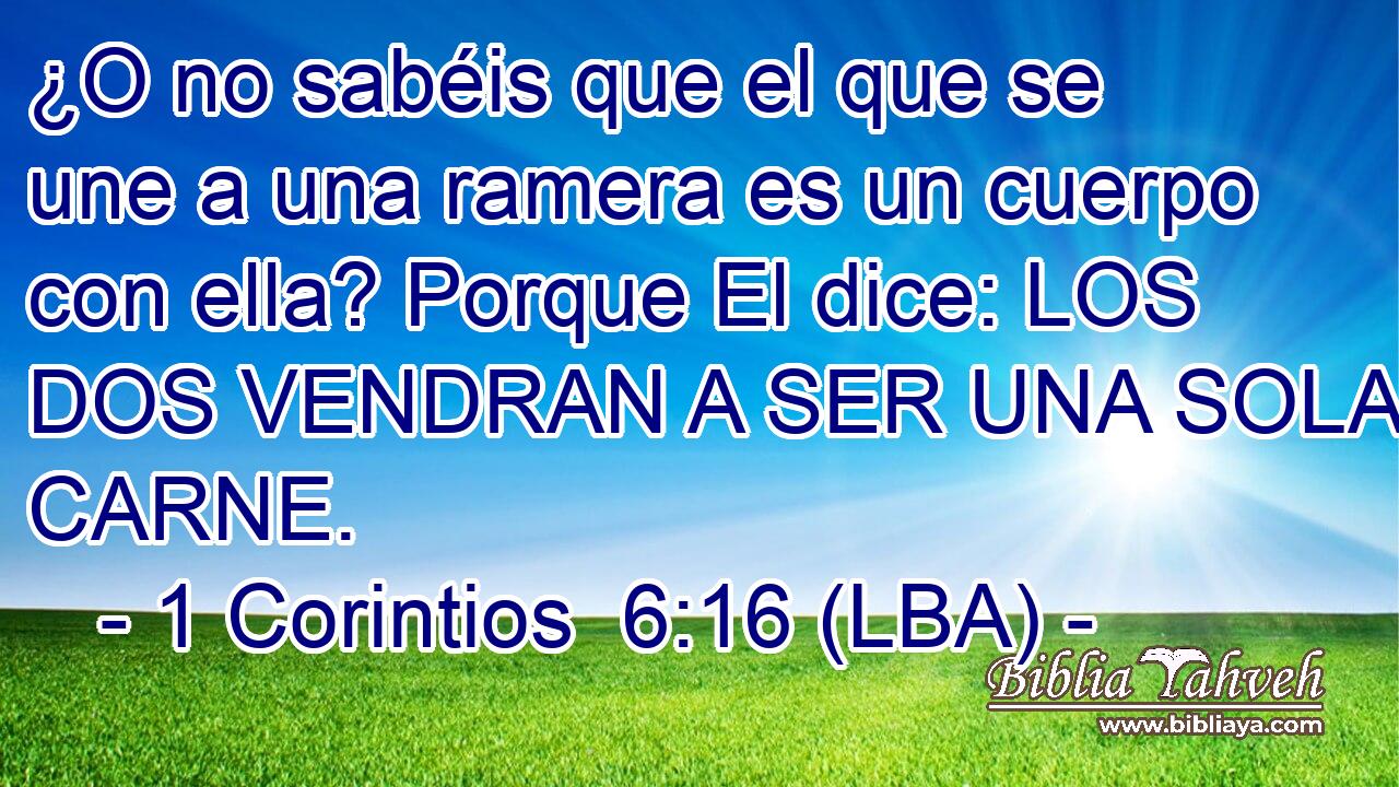 ¿O no sabéis que el que se une a una ramera es un cuerpo con ella? Porque El dice: LOS DOS VENDRAN A SER UNA SOLA CARNE.