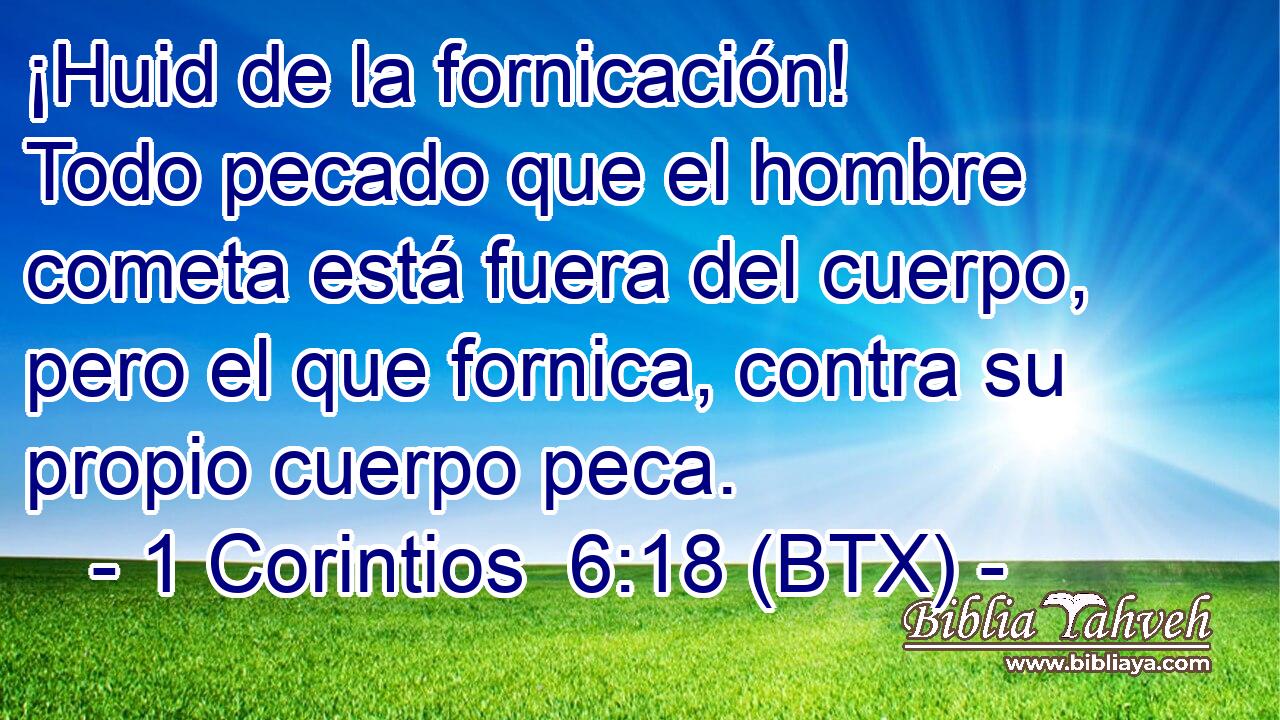 ¡Huid de la fornicación! Todo pecado que el hombre cometa está fuera del cuerpo, pero el que fornica, contra su propio cuerpo peca.