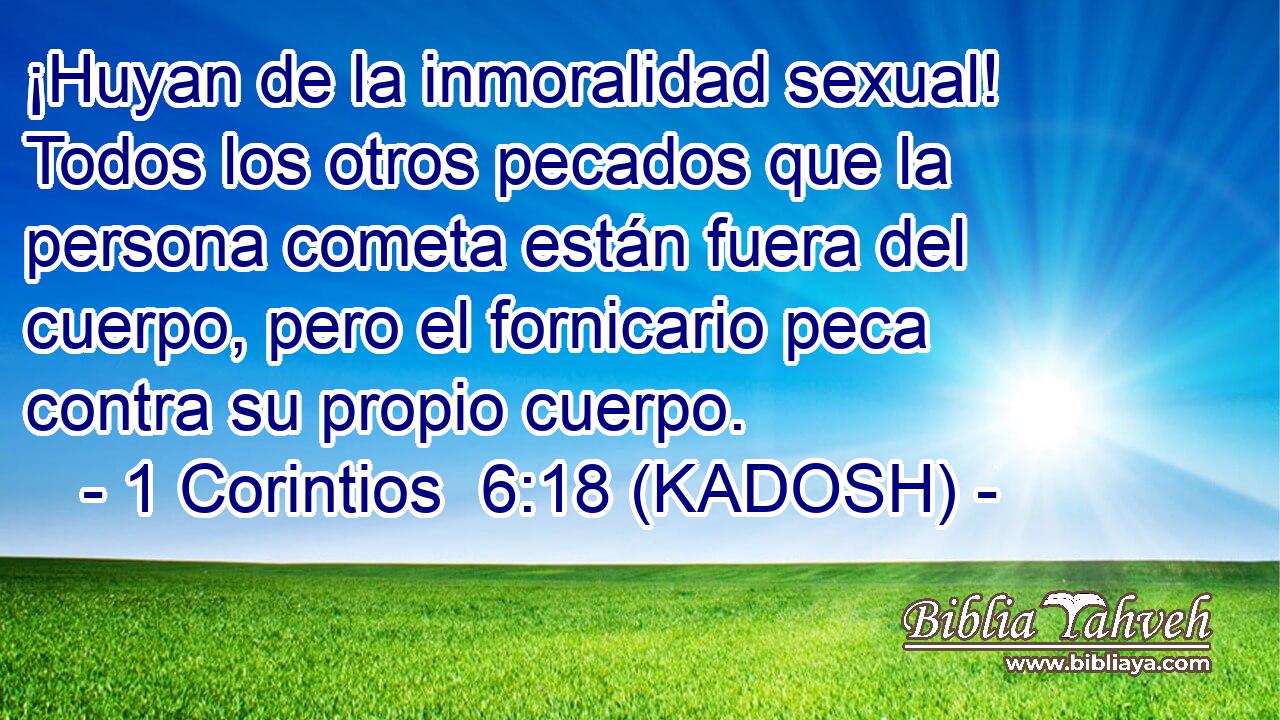  ¡Huyan de la inmoralidad sexual! Todos los otros pecados que la persona cometa están fuera del cuerpo, pero el fornicario peca contra su propio cuerpo. 