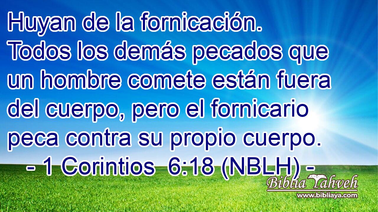  Huyan de la fornicación. Todos los demás pecados que un hombre comete están fuera del cuerpo, pero el fornicario peca contra su propio cuerpo. 