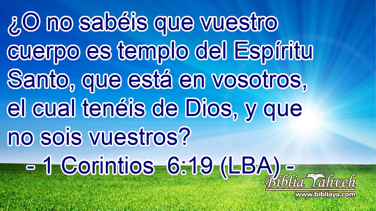 ¿O no sabéis que vuestro cuerpo es templo del Espíritu Santo, que está en vosotros, el cual tenéis de Dios, y que no sois vuestros?
