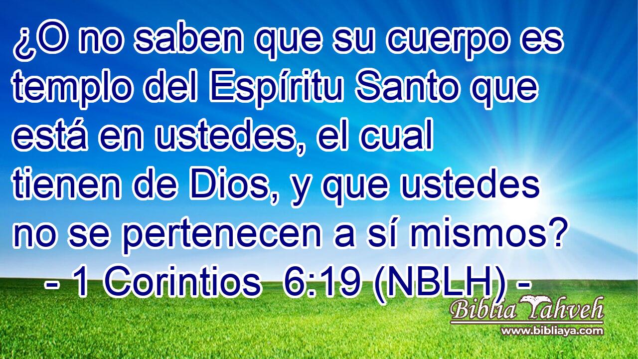  ¿O no saben que su cuerpo es templo del Espíritu Santo que está en ustedes, el cual tienen de Dios, y que ustedes no se pertenecen a sí mismos? 