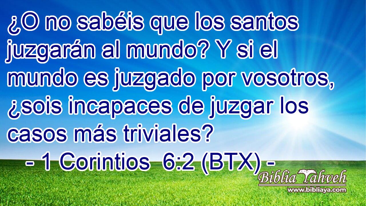 ¿O no sabéis que los santos juzgarán al mundo? Y si el mundo es juzgado por vosotros, ¿sois incapaces de juzgar los casos más triviales?