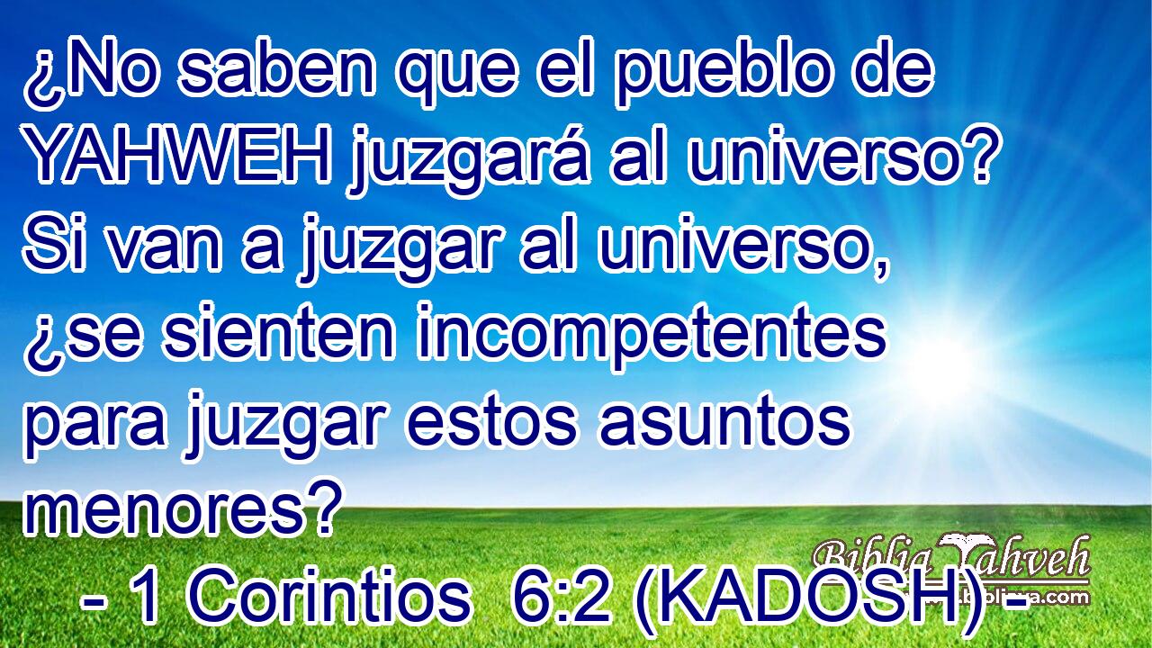  ¿No saben que el pueblo de YAHWEH juzgará al universo? Si van a juzgar al universo, ¿se sienten incompetentes para juzgar estos asuntos menores? 