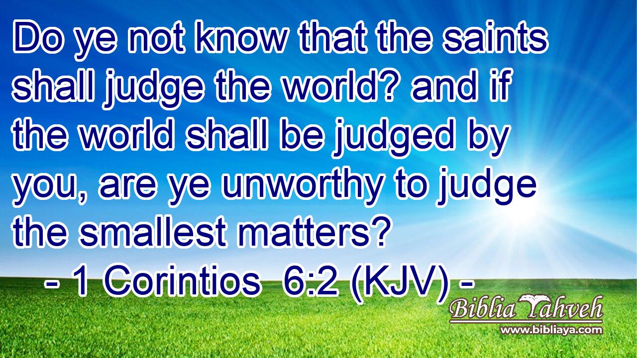 Do ye not know that the saints shall judge the world? and if the world shall be judged by you, are ye unworthy to judge the smallest matters?