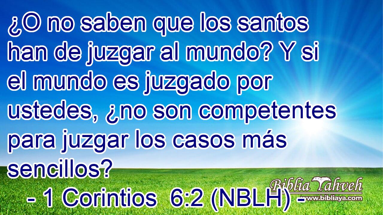  ¿O no saben que los santos han de juzgar al mundo? Y si el mundo es juzgado por ustedes, ¿no son competentes para juzgar los casos más sencillos? 