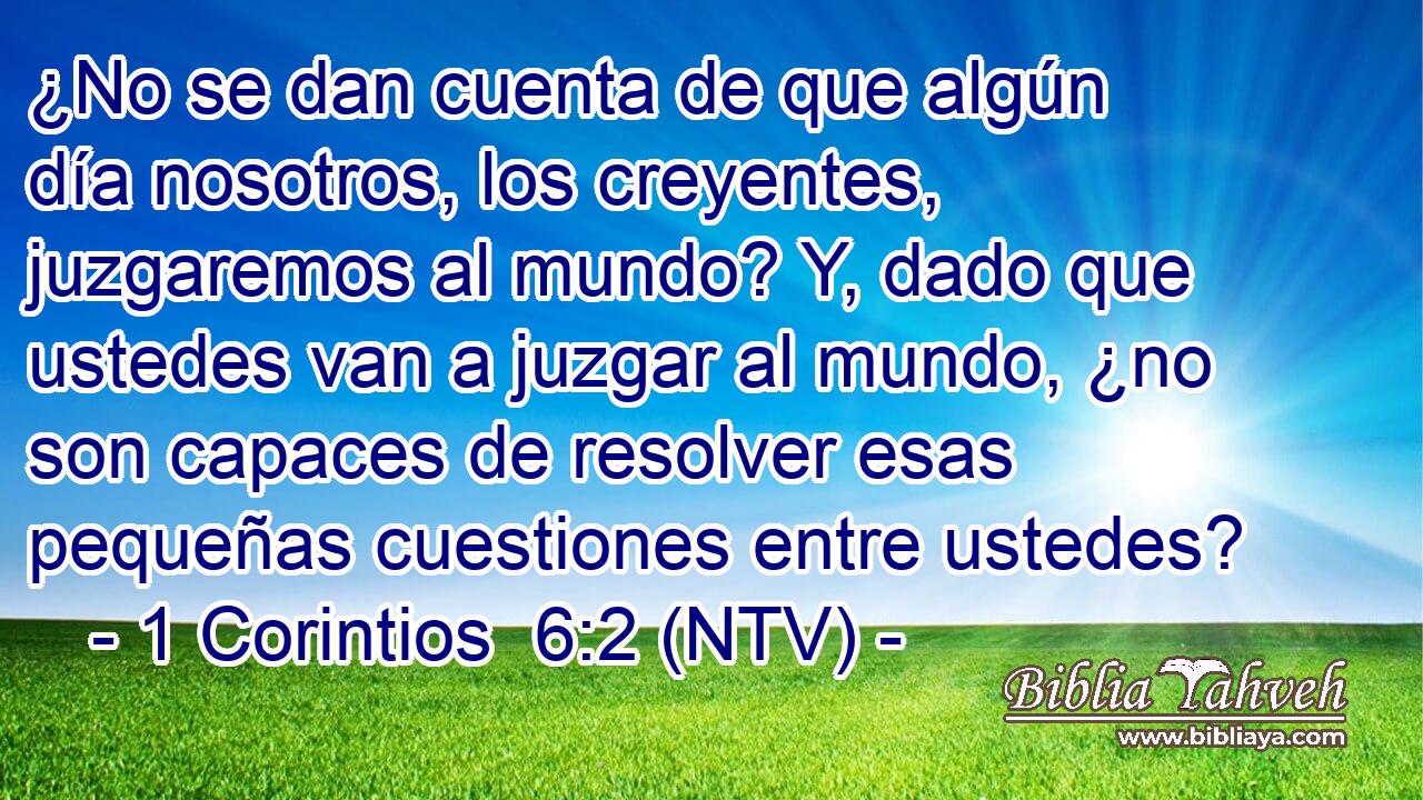¿No se dan cuenta de que algún día nosotros, los creyentes, juzgaremos al mundo? Y, dado que ustedes van a juzgar al mundo, ¿no son capaces de resolver esas pequeñas cuestiones entre ustedes?