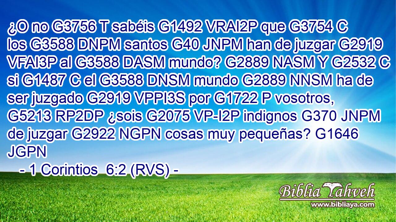 ¿O no G3756 T sabéis G1492 VRAI2P que G3754 C los G3588 DNPM santos G40 JNPM han de juzgar G2919 VFAI3P al G3588 DASM mundo? G2889 NASM Y G2532 C si G1487 C el G3588 DNSM mundo G2889 NNSM ha de ser juzgado G2919 VPPI3S por G1722 P vosotros, G5213 RP2DP ¿sois G2075 VP-I2P indignos G370 JNPM de juzgar G2922 NGPN cosas muy pequeñas? G1646 JGPN 