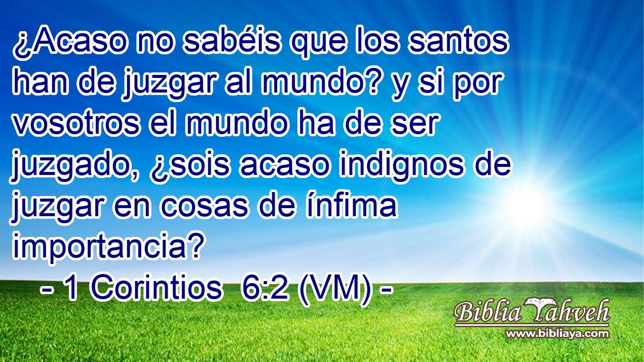  ¿Acaso no sabéis que los santos han de juzgar al mundo? y si por vosotros el mundo ha de ser juzgado, ¿sois acaso indignos de juzgar en cosas de ínfima importancia? 