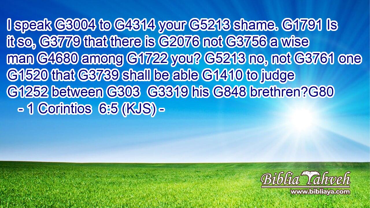 I speak G3004 to G4314 your G5213 shame. G1791 Is it so, G3779 that there is G2076 not G3756 a wise man G4680 among G1722 you? G5213 no, not G3761 one G1520 that G3739 shall be able G1410 to judge G1252 between G303  G3319 his G848 brethren?G80