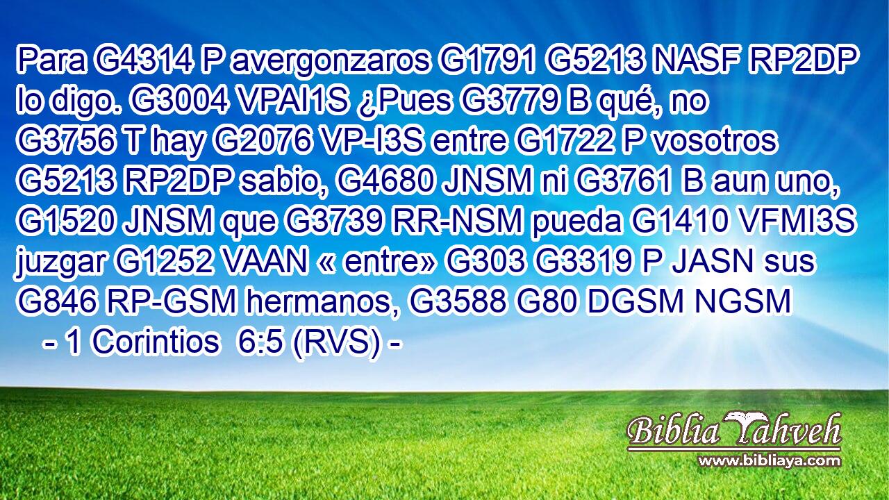 Para G4314 P avergonzaros G1791 G5213 NASF RP2DP lo digo. G3004 VPAI1S ¿Pues G3779 B qué, no G3756 T hay G2076 VP-I3S entre G1722 P vosotros G5213 RP2DP sabio, G4680 JNSM ni G3761 B aun uno, G1520 JNSM que G3739 RR-NSM pueda G1410 VFMI3S juzgar G1252 VAAN « entre» G303 G3319 P JASN sus G846 RP-GSM hermanos, G3588 G80 DGSM NGSM 