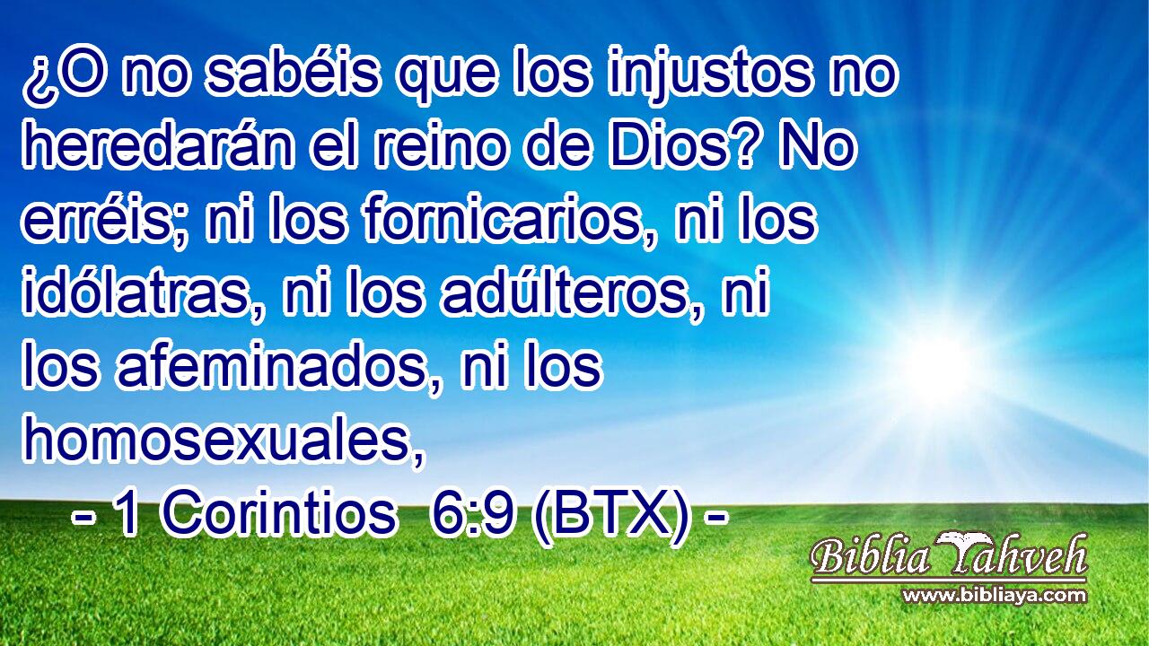 ¿O no sabéis que los injustos no heredarán el reino de Dios? No erréis; ni los fornicarios, ni los idólatras, ni los adúlteros, ni los afeminados, ni los homosexuales,