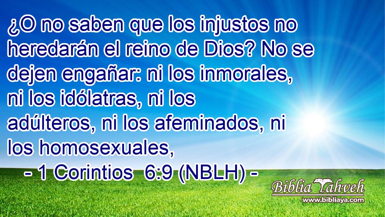  ¿O no saben que los injustos no heredarán el reino de Dios? No se dejen engañar: ni los inmorales, ni los idólatras, ni los adúlteros, ni los afeminados, ni los homosexuales, 