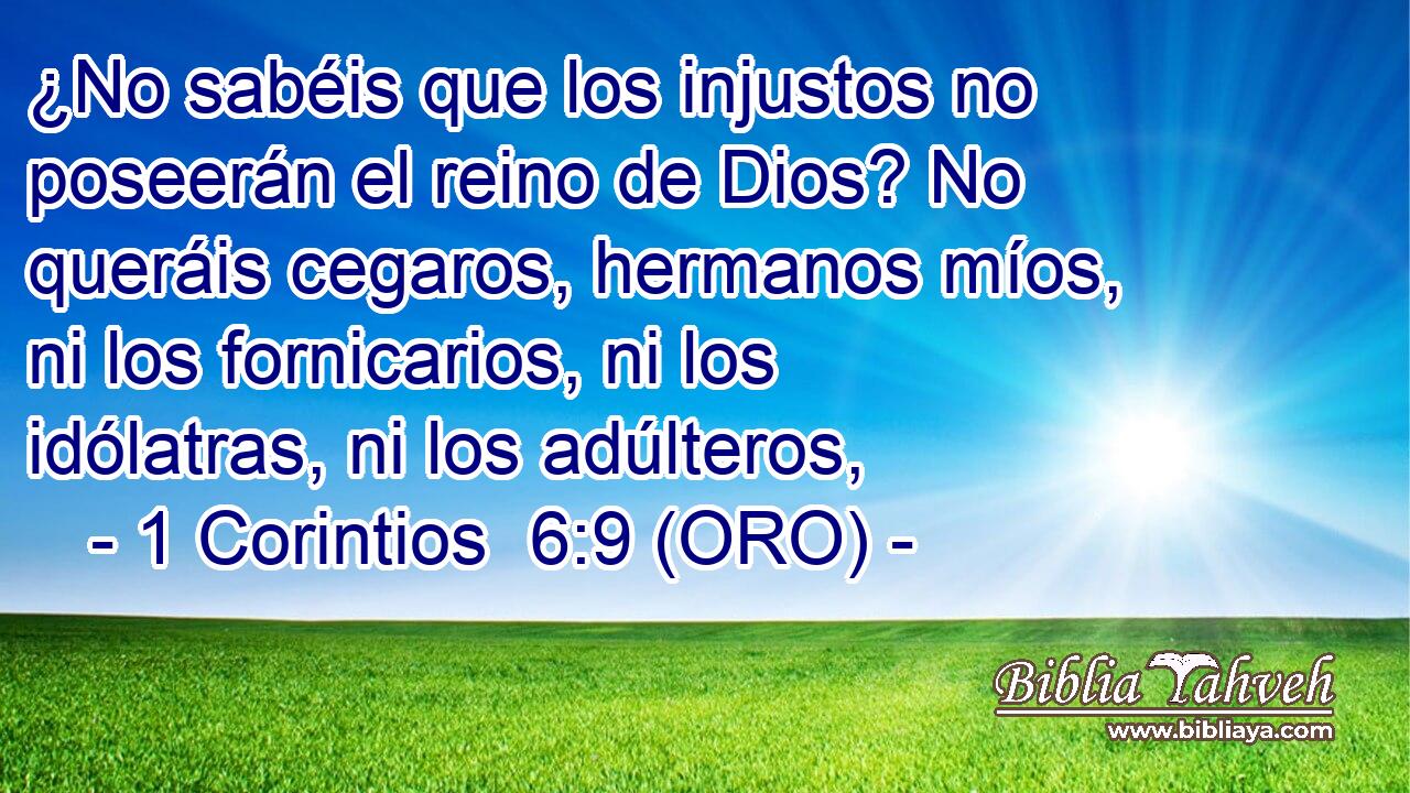  ¿No sabéis que los injustos no poseerán el reino de Dios? No queráis cegaros, hermanos míos, ni los fornicarios, ni los idólatras, ni los adúlteros, 