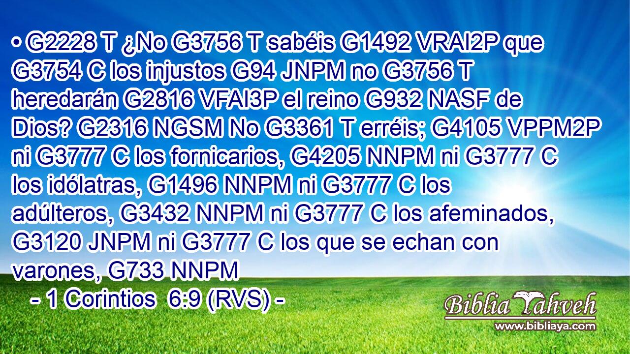 • G2228 T ¿No G3756 T sabéis G1492 VRAI2P que G3754 C los injustos G94 JNPM no G3756 T heredarán G2816 VFAI3P el reino G932 NASF de Dios? G2316 NGSM No G3361 T erréis; G4105 VPPM2P ni G3777 C los fornicarios, G4205 NNPM ni G3777 C los idólatras, G1496 NNPM ni G3777 C los adúlteros, G3432 NNPM ni G3777 C los afeminados, G3120 JNPM ni G3777 C los que se echan con varones, G733 NNPM 