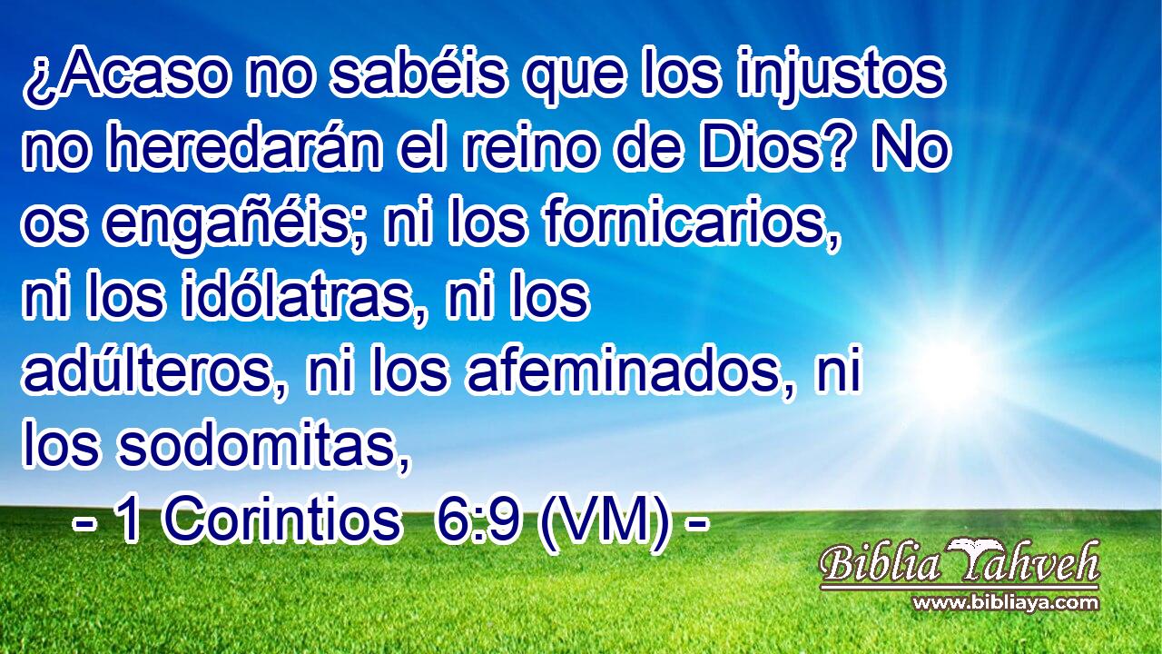  ¿Acaso no sabéis que los injustos no heredarán el reino de Dios? No os engañéis; ni los fornicarios, ni los idólatras, ni los adúlteros, ni los afeminados, ni los sodomitas, 