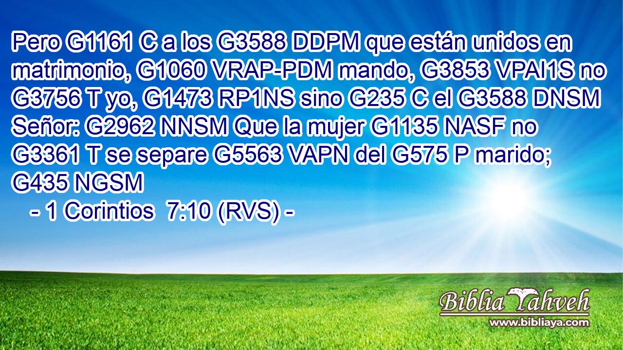 Pero G1161 C a los G3588 DDPM que están unidos en matrimonio, G1060 VRAP-PDM mando, G3853 VPAI1S no G3756 T yo, G1473 RP1NS sino G235 C el G3588 DNSM Señor: G2962 NNSM Que la mujer G1135 NASF no G3361 T se separe G5563 VAPN del G575 P marido; G435 NGSM 