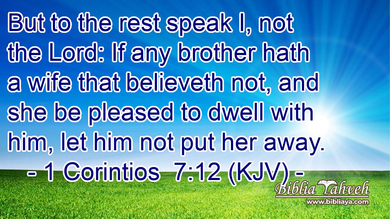 But to the rest speak I, not the Lord: If any brother hath a wife that believeth not, and she be pleased to dwell with him, let him not put her away.
