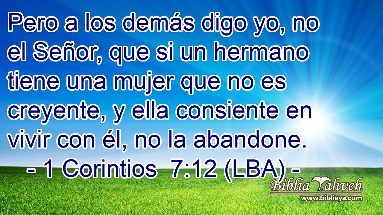 Pero a los demás digo yo, no el Señor, que si un hermano tiene una mujer que no es creyente, y ella consiente en vivir con él, no la abandone.