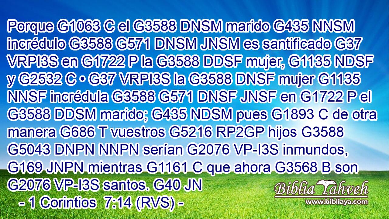 Porque G1063 C el G3588 DNSM marido G435 NNSM incrédulo G3588 G571 DNSM JNSM es santificado G37 VRPI3S en G1722 P la G3588 DDSF mujer, G1135 NDSF y G2532 C • G37 VRPI3S la G3588 DNSF mujer G1135 NNSF incrédula G3588 G571 DNSF JNSF en G1722 P el G3588 DDSM marido; G435 NDSM pues G1893 C de otra manera G686 T vuestros G5216 RP2GP hijos G3588 G5043 DNPN NNPN serían G2076 VP-I3S inmundos, G169 JNPN mientras G1161 C que ahora G3568 B son G2076 VP-I3S santos. G40 JN